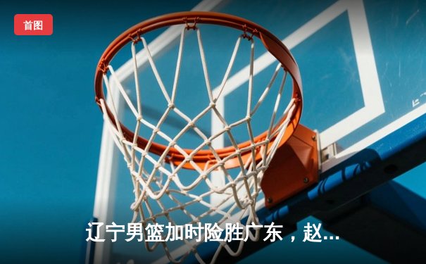 辽宁男篮加时险胜广东，赵继伟33分导演惊天逆转