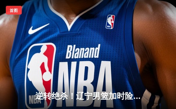 逆转绝杀！辽宁男篮加时险胜广东，赵继伟34分导演惊天翻盘