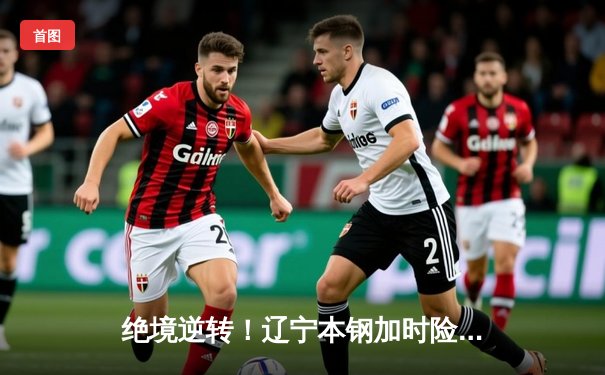 绝境逆转！辽宁本钢加时险胜广东宏远，总决赛悬念再起