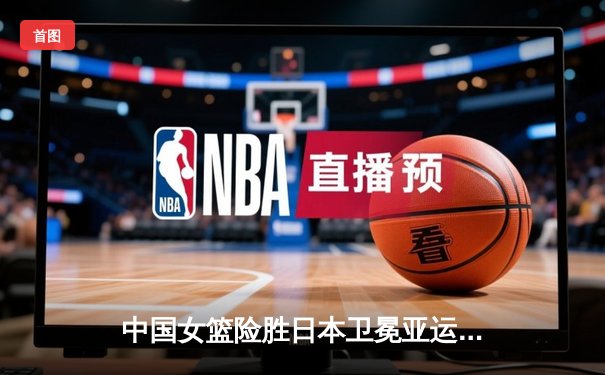 中国女篮险胜日本卫冕亚运金牌，韩旭22+10制霸内线成关键